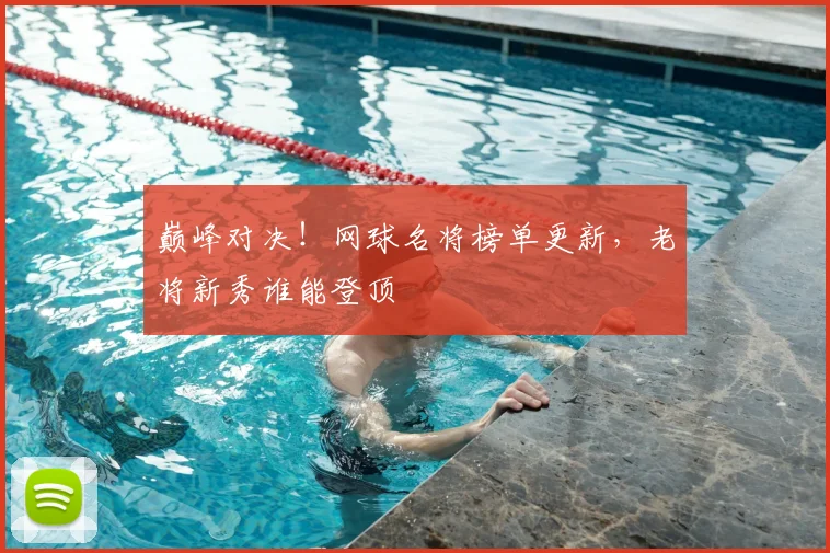 巅峰对决！网球名将榜单更新，老将新秀谁能登顶