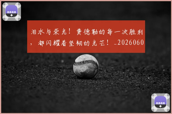 泪水与荣光！费德勒的每一次胜利，都闪耀着坚韧的光芒！_20260606145900