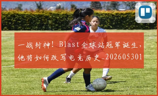 一战封神！Blast全球站冠军诞生，他将如何改写电竞历史_20260530144154_20260702173620