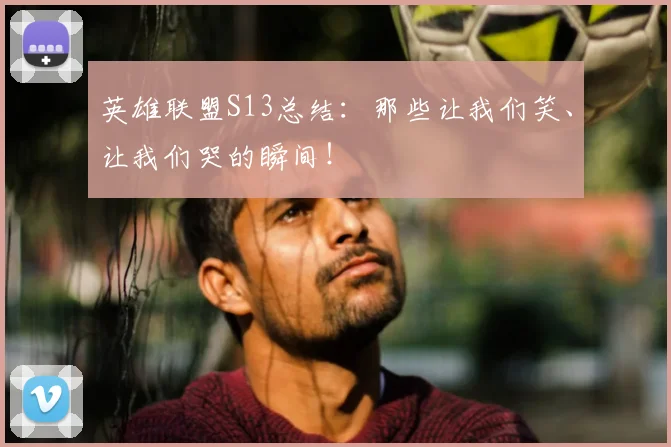 英雄联盟S13总结：那些让我们笑、让我们哭的瞬间！