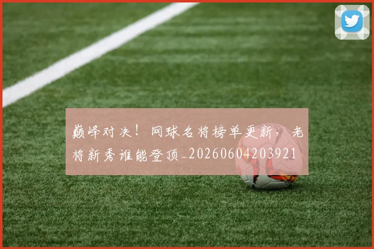 巅峰对决！网球名将榜单更新，老将新秀谁能登顶_20260604203921