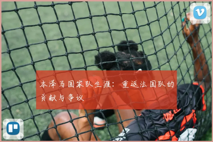 本泽马国家队生涯：重返法国队的贡献与争议