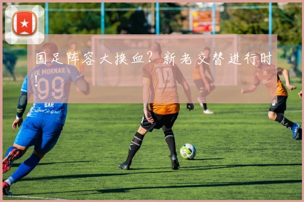 国足阵容大换血？新老交替进行时！