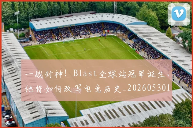 一战封神！Blast全球站冠军诞生，他将如何改写电竞历史_20260530144154